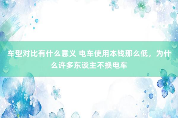 车型对比有什么意义 电车使用本钱那么低，为什么许多东谈主不换电车