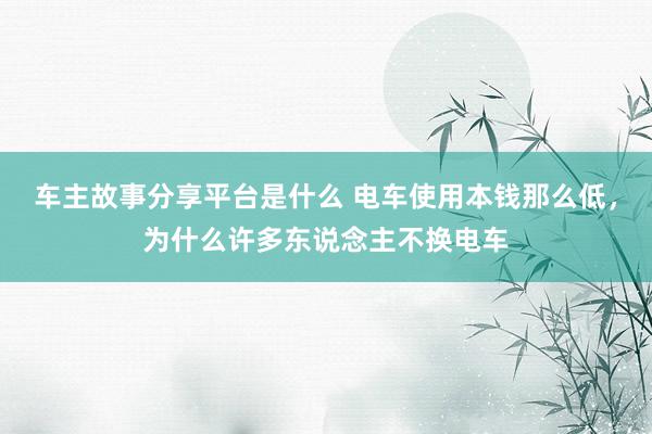 车主故事分享平台是什么 电车使用本钱那么低，为什么许多东说念主不换电车