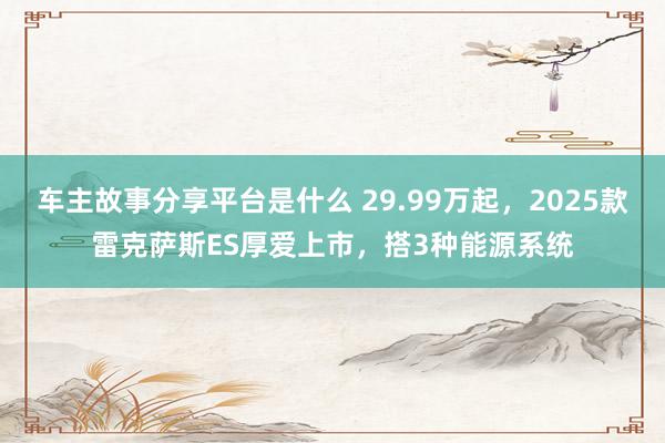 车主故事分享平台是什么 29.99万起，2025款雷克萨斯ES厚爱上市，搭3种能源系统