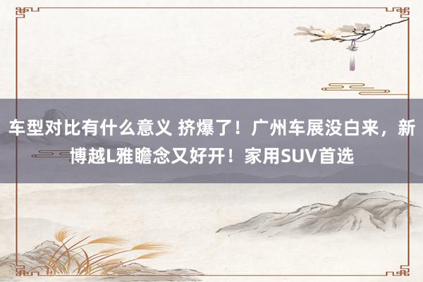 车型对比有什么意义 挤爆了！广州车展没白来，新博越L雅瞻念又好开！家用SUV首选