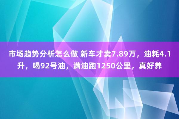 市场趋势分析怎么做 新车才卖7.89万，油耗4.1升，喝92号油，满油跑1250公里，真好养