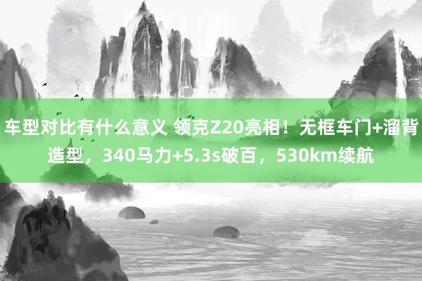 车型对比有什么意义 领克Z20亮相！无框车门+溜背造型，340马力+5.3s破百，530km续航