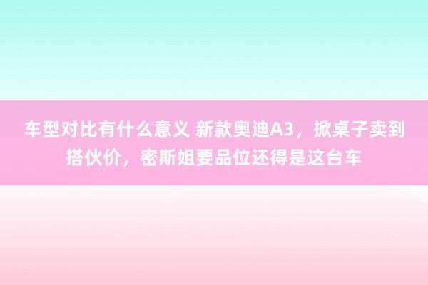 车型对比有什么意义 新款奥迪A3，掀桌子卖到搭伙价，密斯姐要品位还得是这台车