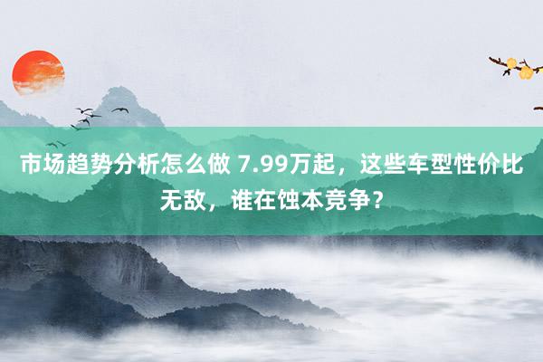 市场趋势分析怎么做 7.99万起，这些车型性价比无敌，谁在蚀本竞争？