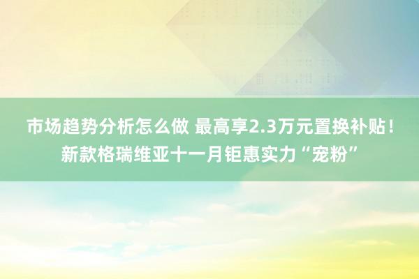 市场趋势分析怎么做 最高享2.3万元置换补贴！新款格瑞维亚十一月钜惠实力“宠粉”