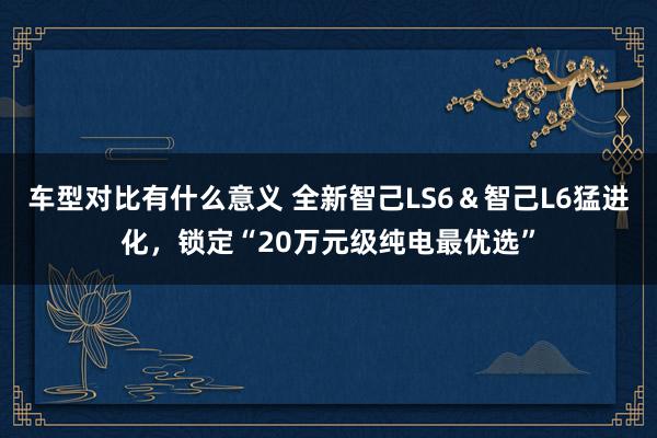 车型对比有什么意义 全新智己LS6＆智己L6猛进化，锁定“20万元级纯电最优选”