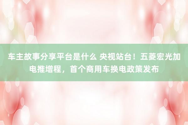 车主故事分享平台是什么 央视站台！五菱宏光加电推增程，首个商用车换电政策发布