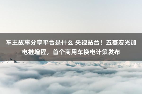 车主故事分享平台是什么 央视站台！五菱宏光加电推增程，首个商用车换电计策发布