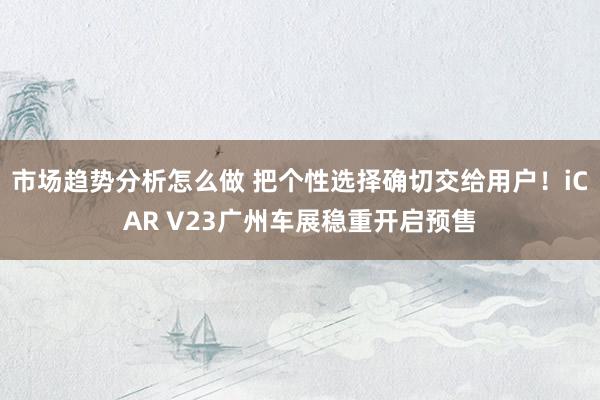 市场趋势分析怎么做 把个性选择确切交给用户！iCAR V23广州车展稳重开启预售