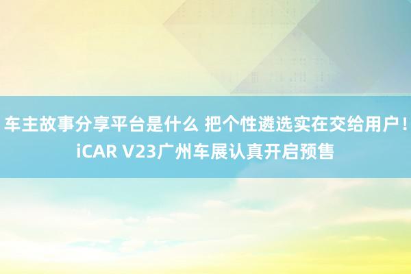 车主故事分享平台是什么 把个性遴选实在交给用户！iCAR V23广州车展认真开启预售