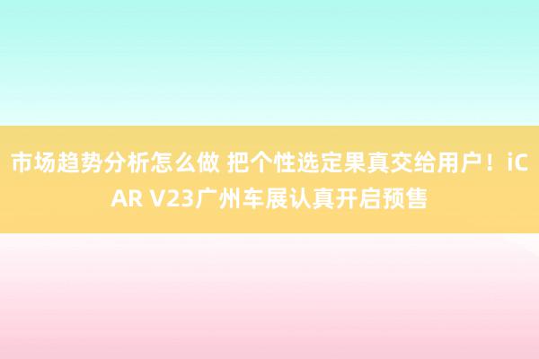 市场趋势分析怎么做 把个性选定果真交给用户！iCAR V23广州车展认真开启预售