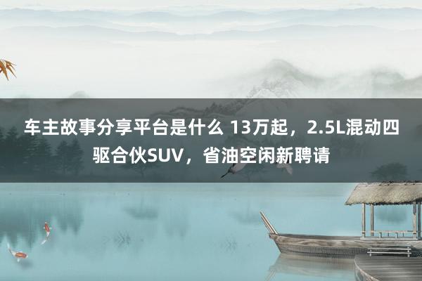 车主故事分享平台是什么 13万起，2.5L混动四驱合伙SUV，省油空闲新聘请