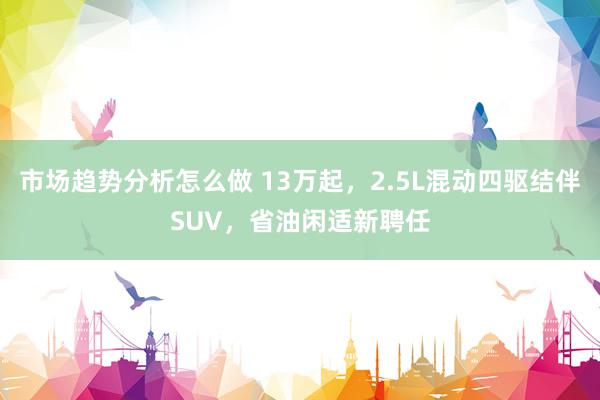 市场趋势分析怎么做 13万起，2.5L混动四驱结伴SUV，省油闲适新聘任