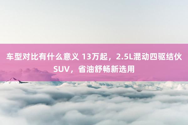 车型对比有什么意义 13万起，2.5L混动四驱结伙SUV，省油舒畅新选用