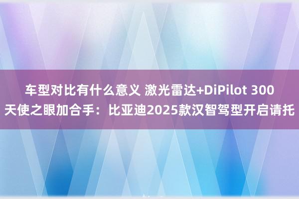 车型对比有什么意义 激光雷达+DiPilot 300天使之眼加合手：比亚迪2025款汉智驾型开启请托