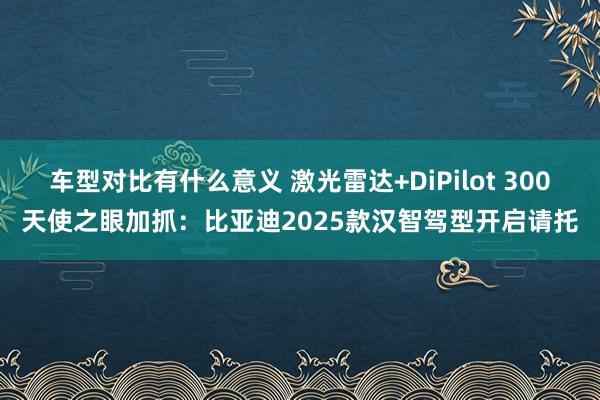 车型对比有什么意义 激光雷达+DiPilot 300天使之眼加抓：比亚迪2025款汉智驾型开启请托