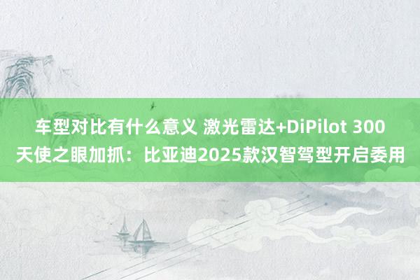 车型对比有什么意义 激光雷达+DiPilot 300天使之眼加抓：比亚迪2025款汉智驾型开启委用