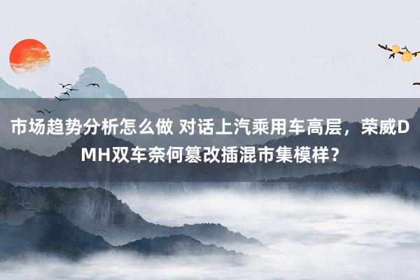 市场趋势分析怎么做 对话上汽乘用车高层，荣威DMH双车奈何篡改插混市集模样？