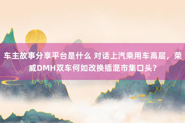 车主故事分享平台是什么 对话上汽乘用车高层，荣威DMH双车何如改换插混市集口头？