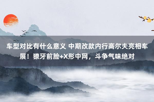 车型对比有什么意义 中期改款内行高尔夫亮相车展！獠牙前脸+X形中网，斗争气味绝对