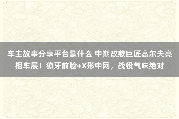 车主故事分享平台是什么 中期改款巨匠高尔夫亮相车展！獠牙前脸+X形中网，战役气味绝对