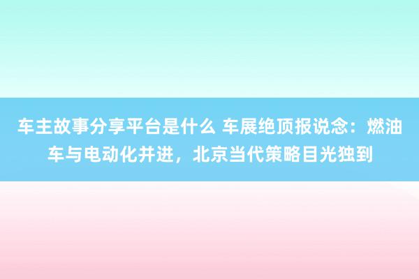 车主故事分享平台是什么 车展绝顶报说念：燃油车与电动化并进，北京当代策略目光独到