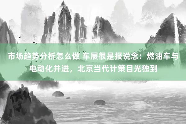 市场趋势分析怎么做 车展很是报说念：燃油车与电动化并进，北京当代计策目光独到