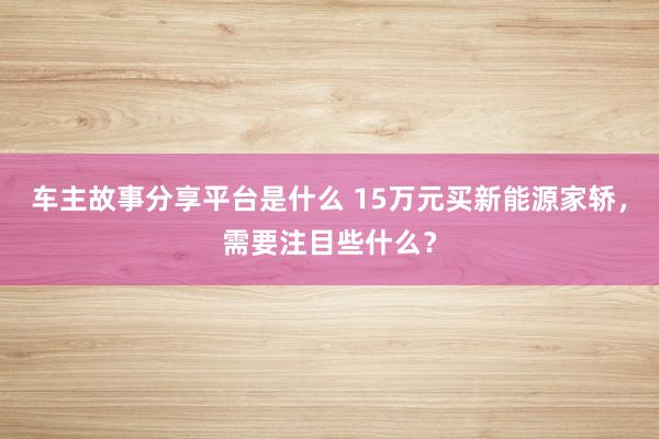 车主故事分享平台是什么 15万元买新能源家轿，需要注目些什么？