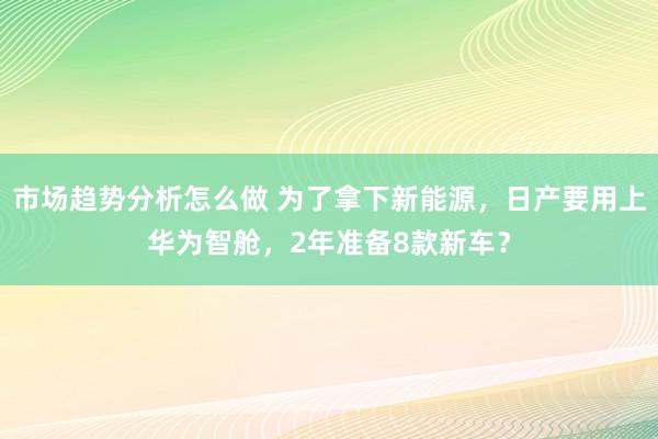 市场趋势分析怎么做 为了拿下新能源，日产要用上华为智舱，2年准备8款新车？