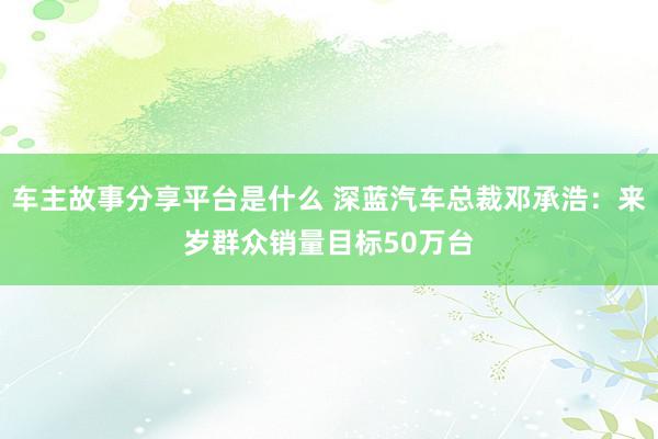 车主故事分享平台是什么 深蓝汽车总裁邓承浩：来岁群众销量目标50万台