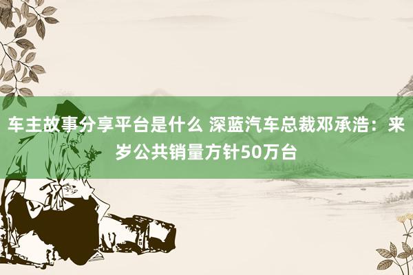 车主故事分享平台是什么 深蓝汽车总裁邓承浩：来岁公共销量方针50万台