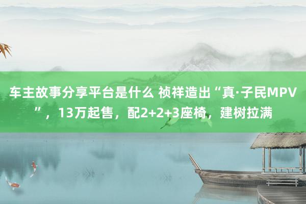 车主故事分享平台是什么 祯祥造出“真·子民MPV”，13万起售，配2+2+3座椅，建树拉满