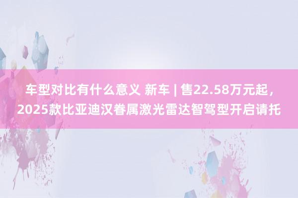 车型对比有什么意义 新车 | 售22.58万元起，2025款比亚迪汉眷属激光雷达智驾型开启请托