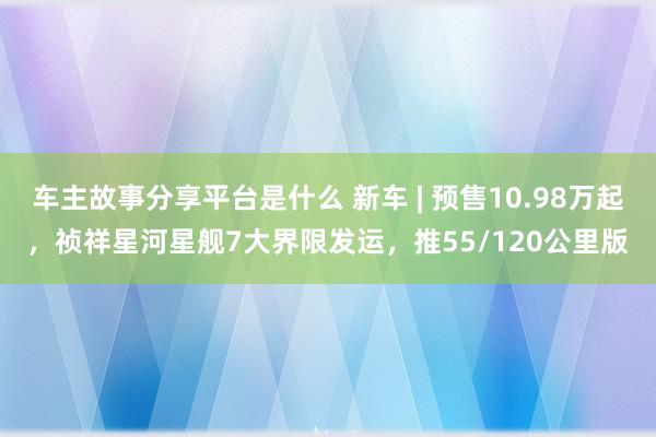 车主故事分享平台是什么 新车 | 预售10.98万起，祯祥星河星舰7大界限发运，推55/120公里版