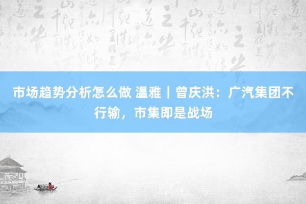 市场趋势分析怎么做 温雅｜曾庆洪：广汽集团不行输，市集即是战场