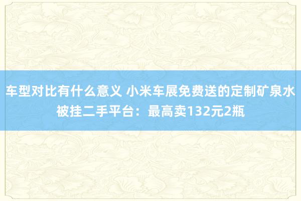 车型对比有什么意义 小米车展免费送的定制矿泉水被挂二手平台：最高卖132元2瓶