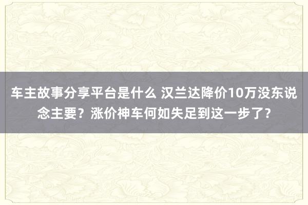 车主故事分享平台是什么 汉兰达降价10万没东说念主要？涨价神车何如失足到这一步了？