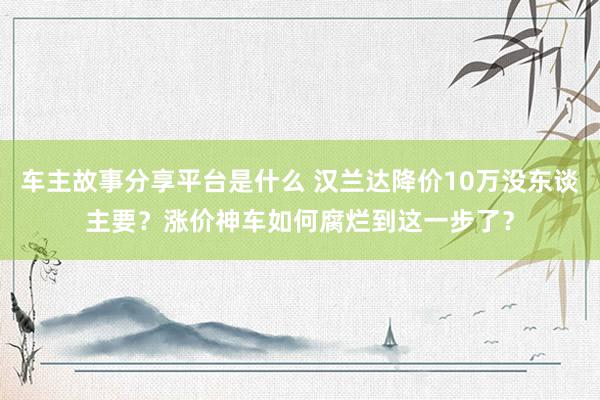 车主故事分享平台是什么 汉兰达降价10万没东谈主要？涨价神车如何腐烂到这一步了？