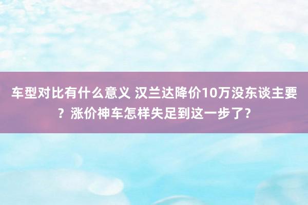 车型对比有什么意义 汉兰达降价10万没东谈主要？涨价神车怎样失足到这一步了？