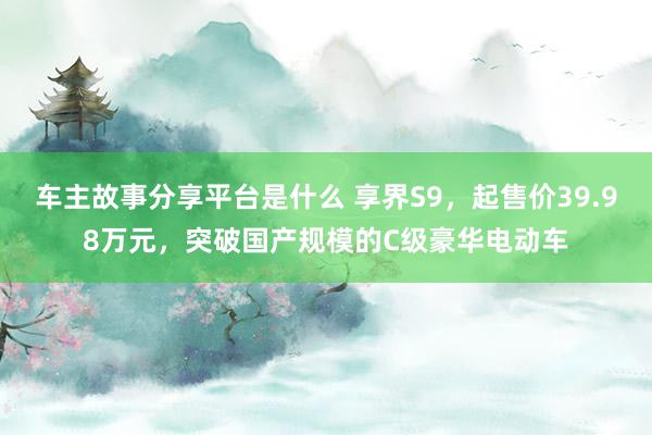 车主故事分享平台是什么 享界S9，起售价39.98万元，突破国产规模的C级豪华电动车