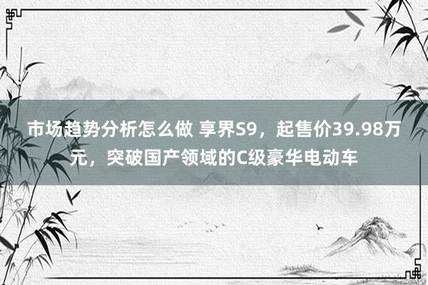 市场趋势分析怎么做 享界S9，起售价39.98万元，突破国产领域的C级豪华电动车