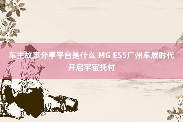 车主故事分享平台是什么 MG ES5广州车展时代开启宇宙托付