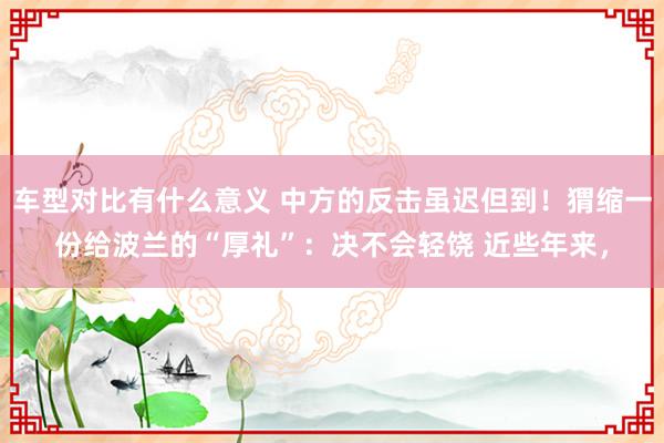 车型对比有什么意义 中方的反击虽迟但到！猬缩一份给波兰的“厚礼”：决不会轻饶 近些年来，