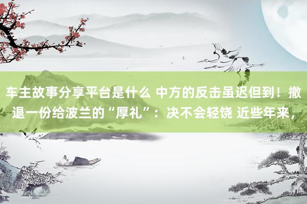 车主故事分享平台是什么 中方的反击虽迟但到！撤退一份给波兰的“厚礼”：决不会轻饶 近些年来，