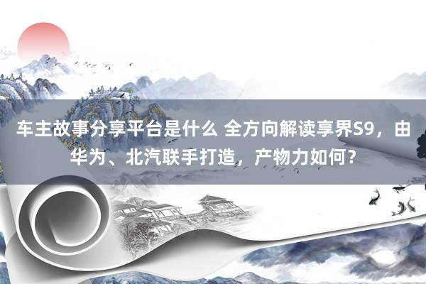 车主故事分享平台是什么 全方向解读享界S9，由华为、北汽联手打造，产物力如何？