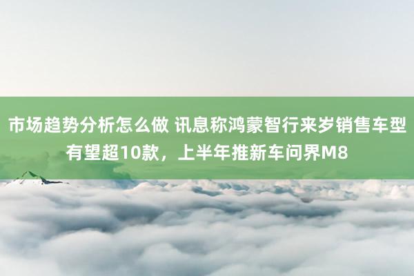 市场趋势分析怎么做 讯息称鸿蒙智行来岁销售车型有望超10款，上半年推新车问界M8