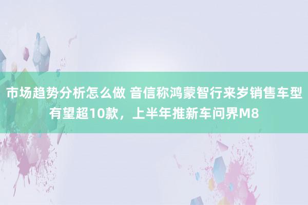 市场趋势分析怎么做 音信称鸿蒙智行来岁销售车型有望超10款，上半年推新车问界M8