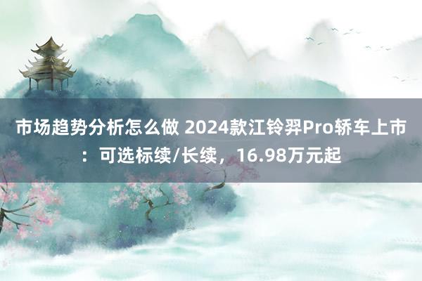 市场趋势分析怎么做 2024款江铃羿Pro轿车上市：可选标续/长续，16.98万元起