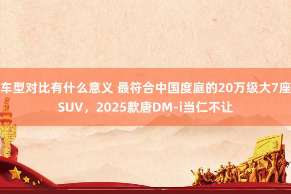 车型对比有什么意义 最符合中国度庭的20万级大7座SUV，2025款唐DM-i当仁不让