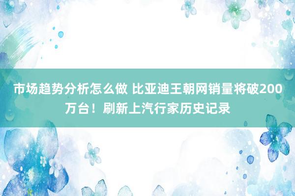 市场趋势分析怎么做 比亚迪王朝网销量将破200万台！刷新上汽行家历史记录